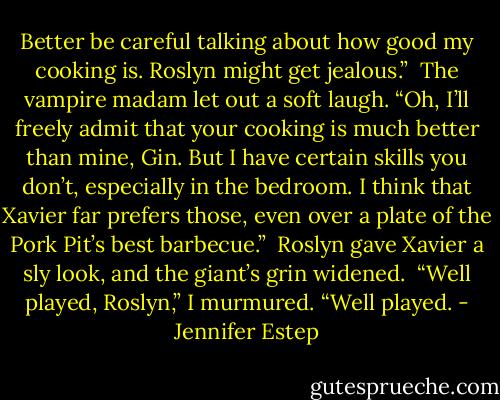 Better be careful talking about how good my cooking is. Roslyn might get jealous.”<br /><br />The vampire madam let out a soft laugh. “Oh, I’ll freely admit that your cooking is much better than mine, Gin. But I have certain skills you don’t, especially in the bedroom. I think that Xavier far prefers those, even over a plate of the Pork Pit’s best barbecue.”<br /><br />Roslyn gave Xavier a sly look, and the giant’s grin widened.<br /><br />“Well played, Roslyn,” I murmured. “Well played. - Jennifer Estep