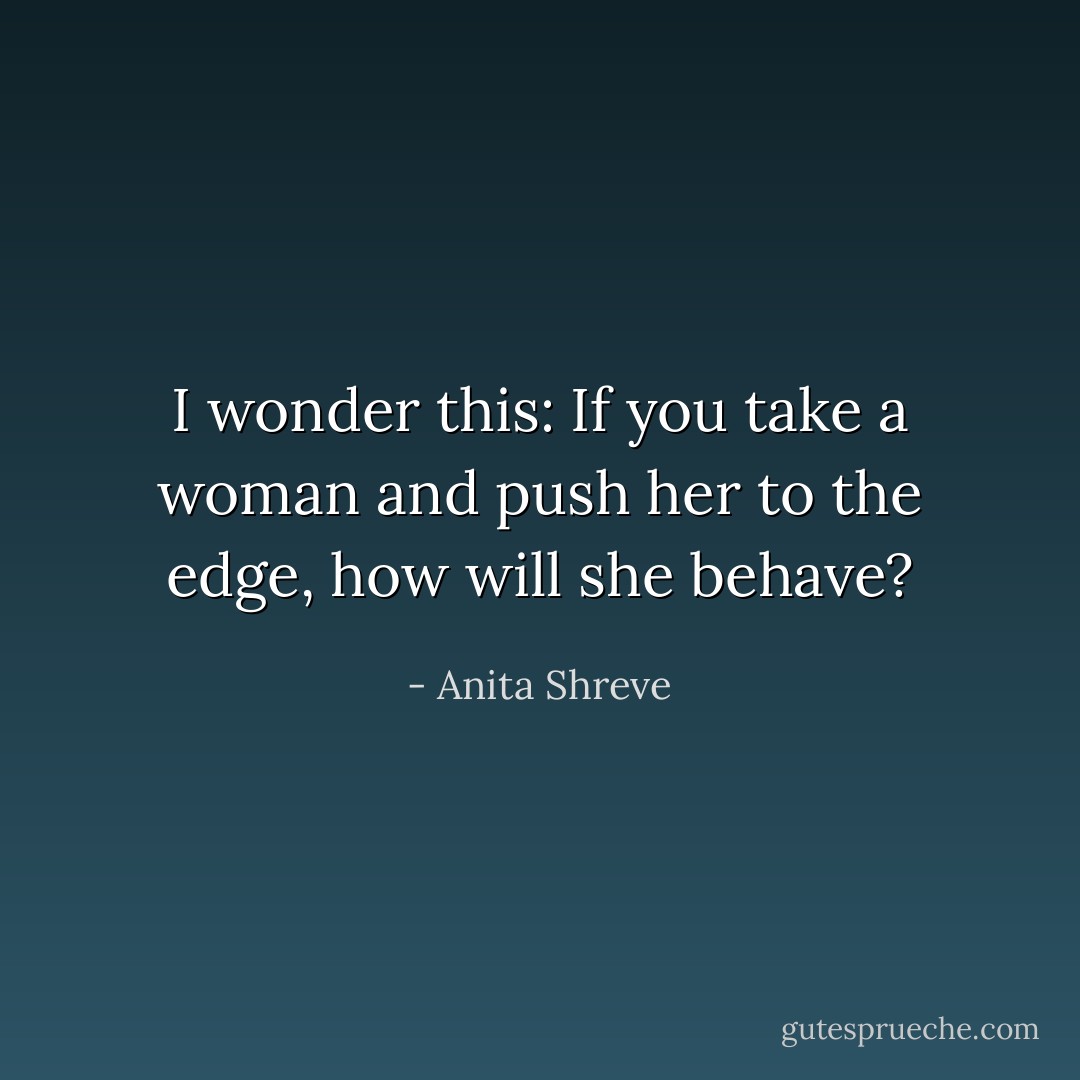 I wonder this: If you take a woman and push her to the edge, how will she behave? - Anita Shreve
