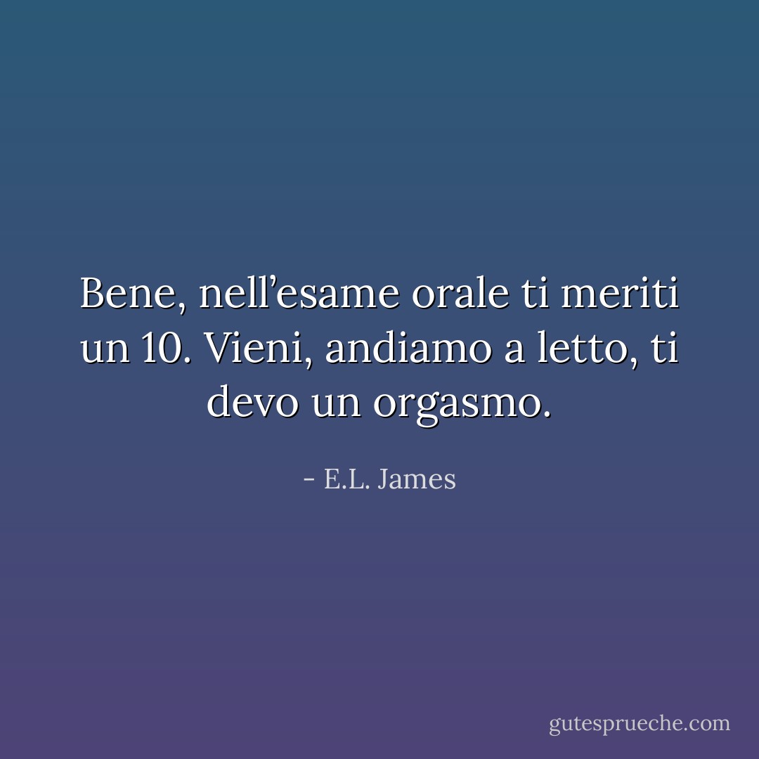 Bene, nell’esame orale ti meriti un 10. Vieni, andiamo a letto, ti devo un orgasmo. - E.L. James