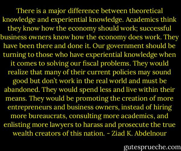 There is a major difference between theoretical knowledge and<br />experiential knowledge. Academics think they know how the economy<br />should work; successful business owners know how the economy does<br />work. They have been there and done it. Our government should be<br />turning to those who have experiential knowledge when it comes to<br />solving our fiscal problems. They would realize that many of their<br />current policies may sound good but don’t work in the real world<br />and must be abandoned. They would spend less and live within their<br />means. They would be promoting the creation of more entrepreneurs<br />and business owners, instead of hiring more bureaucrats, consulting<br />more academics, and enlisting more lawyers to harass and prosecute<br />the true wealth creators of this nation. - Ziad K. Abdelnour