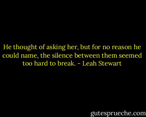 He thought of asking her, but for no reason he could name, the silence between them seemed too hard to break. - Leah Stewart