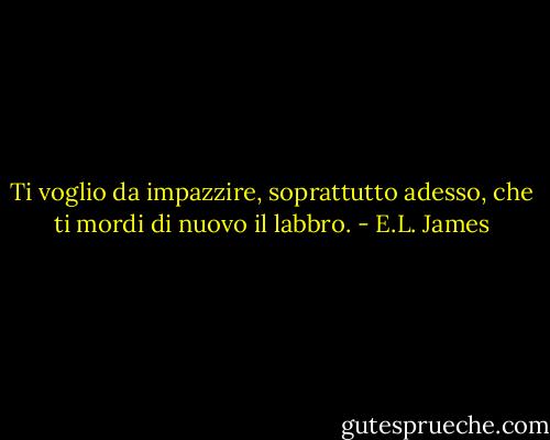 Ti voglio da impazzire, soprattutto adesso, che ti mordi di nuovo il labbro. - E.L. James