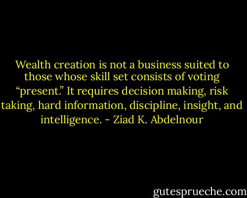 Wealth creation is not a business suited to those whose skill set<br />consists of voting “present.” It requires decision making, risk taking,<br />hard information, discipline, insight, and intelligence. - Ziad K. Abdelnour