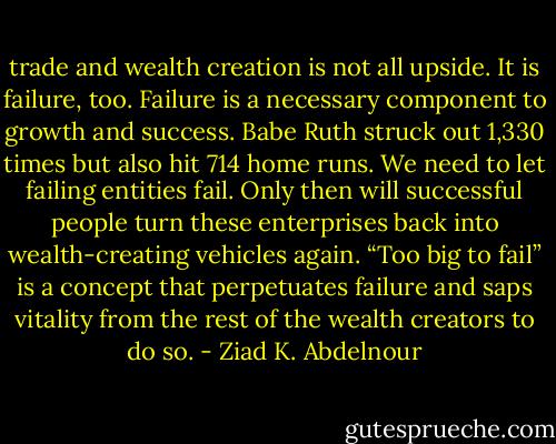 trade and wealth creation is not all upside. It is failure, too.<br />Failure is a necessary component to growth and success. Babe Ruth<br />struck out 1,330 times but also hit 714 home runs. We need to let<br />failing entities fail. Only then will successful people turn these enterprises<br />back into wealth-creating vehicles again. “Too big to fail” is a<br />concept that perpetuates failure and saps vitality from the rest of the<br />wealth creators to do so. - Ziad K. Abdelnour