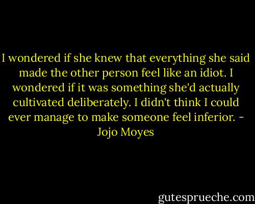 I wondered if she knew that everything she said made the other person feel like an idiot. I wondered if it was something she'd actually cultivated deliberately. I didn't think I could ever manage to make someone feel inferior. - Jojo Moyes