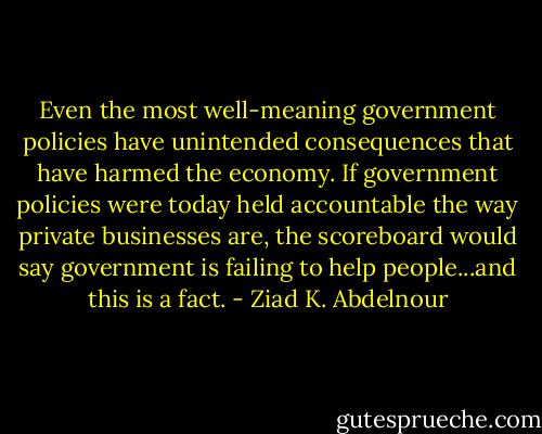 Even the most well-meaning<br />government policies have unintended consequences that have harmed<br />the economy. If government policies were today held accountable the way<br />private businesses are, the scoreboard would say government is failing<br />to help people...and this is a fact. - Ziad K. Abdelnour