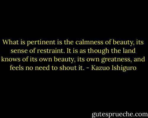 What is pertinent is the calmness of beauty, its sense of restraint. It is as though the land knows of its own beauty, its own greatness, and feels no need to shout it. - Kazuo Ishiguro