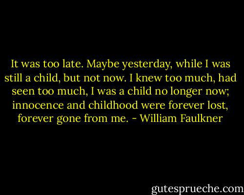 It was too late. Maybe yesterday, while I was still a child, but not now. I knew too much, had seen too much, I was a child no longer now; innocence and childhood were forever lost, forever gone from me. - William Faulkner