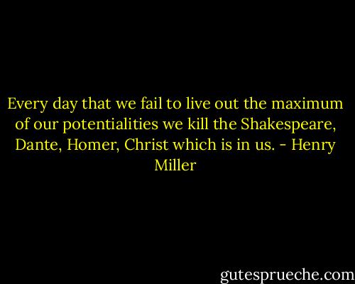Every day that we fail to live out the maximum of our potentialities we kill the Shakespeare, Dante, Homer, Christ which is in us. - Henry Miller