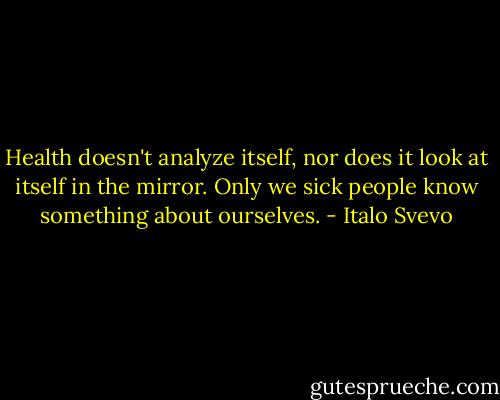 Health doesn't analyze itself, nor does it look at itself in the mirror. Only we sick people know something about ourselves. - Italo Svevo