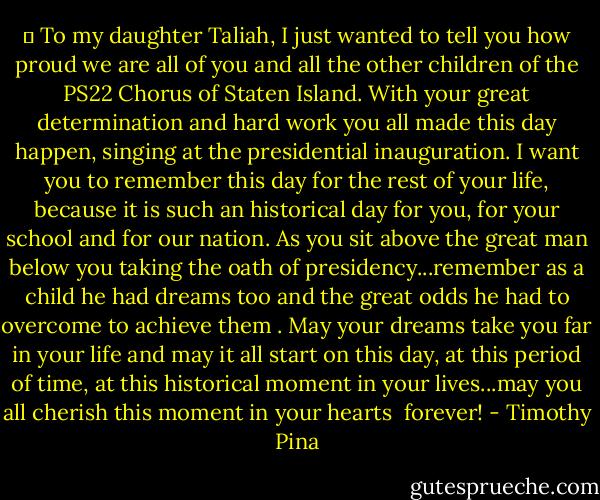 ♥ To my daughter Taliah, I just wanted to tell you how proud we are all of you and all the other children of the PS22 Chorus of Staten Island. With your great determination and hard work you all made this day happen, singing at the presidential inauguration. I want you to remember this day for the rest of your life, because it is such an historical day for you, for your school and for our nation. As you sit above the great man below you taking the oath of presidency...remember as a child he had dreams too and the great odds he had to overcome to achieve them . May your dreams take you far in your life and may it all start on this day, at this period of time, at this historical moment in your lives...may you all cherish this moment in your hearts <br />forever! - Timothy Pina