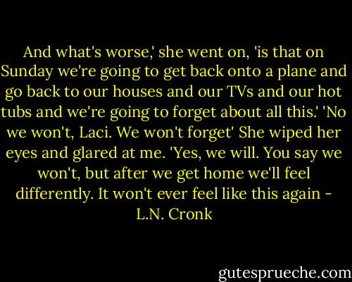And what's worse,' she went on, 'is that on Sunday we're going to get back onto a plane and go back to our houses and our TVs and our hot tubs and we're going to forget about all this.'<br />'No we won't, Laci. We won't forget'<br />She wiped her eyes and glared at me.<br />'Yes, we will. You say we won't, but after we get home we'll feel differently. It won't ever feel like this again - L.N. Cronk