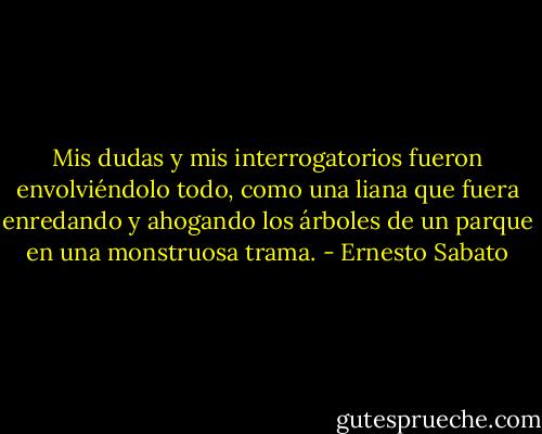 Mis dudas y mis interrogatorios fueron envolviéndolo todo, como una liana que fuera enredando y ahogando los árboles de un parque en una monstruosa trama. - Ernesto Sabato
