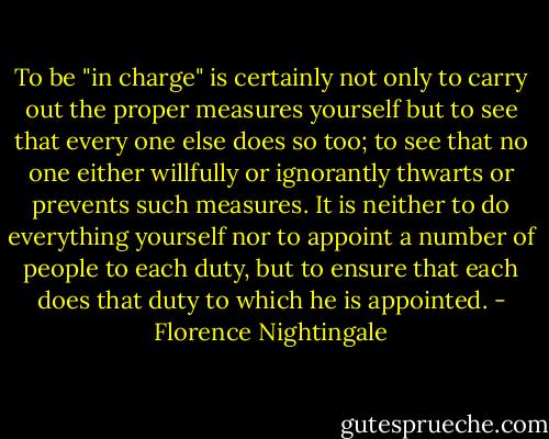 To be "in charge" is certainly not only to carry out the proper measures yourself but to see that every one else does so too; to see that no one either willfully or ignorantly thwarts or prevents such measures. It is neither to do everything yourself nor to appoint a number of people to each duty, but to ensure that each does that duty to which he is appointed. - Florence Nightingale