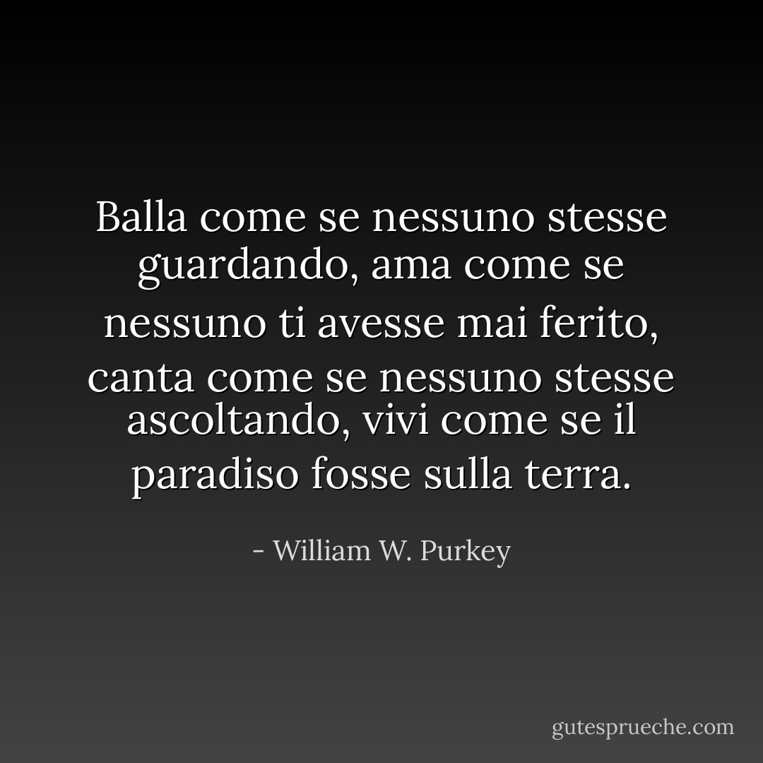 Balla come se nessuno stesse guardando,<br />ama come se nessuno ti avesse mai ferito,<br />canta come se nessuno stesse ascoltando,<br />vivi come se il paradiso fosse sulla terra. - William W. Purkey
