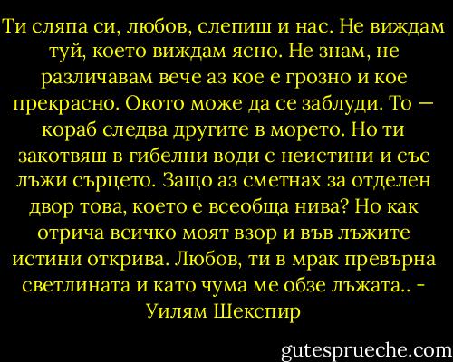 Ти сляпа си, любов, слепиш и нас.<br />Не виждам туй, което виждам ясно.<br />Не знам, не различавам вече аз<br />кое е грозно и кое прекрасно.<br />Окото може да се заблуди.<br />То — кораб следва другите в морето.<br />Но ти закотвяш в гибелни води<br />с неистини и със лъжи сърцето.<br />Защо аз сметнах за отделен двор<br />това, което е всеобща нива?<br />Но как отрича всичко моят взор<br />и във лъжите истини открива.<br />Любов, ти в мрак превърна светлината<br />и като чума ме обзе лъжата.. - Уилям Шекспир