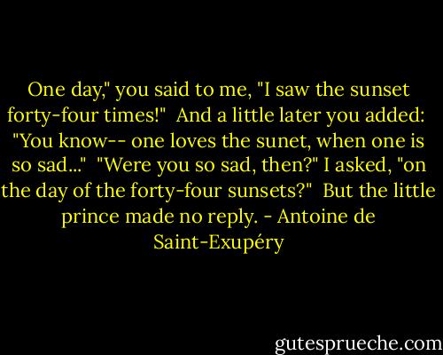 One day," you said to me, "I saw the sunset forty-four times!"<br /><br />And a little later you added:<br /><br />"You know-- one loves the sunet, when one is so sad..."<br /><br />"Were you so sad, then?" I asked, "on the day of the forty-four sunsets?"<br /><br />But the little prince made no reply. - Antoine de Saint-Exupéry