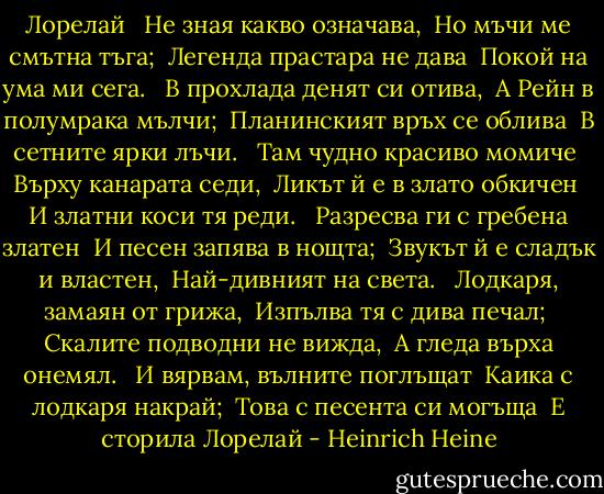 Лорелай<br /><br /> Не зная какво означава,<br /> Но мъчи ме смътна тъга;<br /> Легенда прастара не дава<br /> Покой на ума ми сега.<br /><br /> В прохлада денят си отива,<br /> А Рейн в полумрака мълчи;<br /> Планинският връх се облива<br /> В сетните ярки лъчи.<br /><br /> Там чудно красиво момиче<br /> Върху канарата седи,<br /> Ликът й е в злато обкичен<br /> И златни коси тя реди.<br /><br /> Разресва ги с гребена златен<br /> И песен запява в нощта;<br /> Звукът й е сладък и властен,<br /> Най-дивният на света.<br /><br /> Лодкаря, замаян от грижа,<br /> Изпълва тя с дива печал;<br /> Скалите подводни не вижда,<br /> А гледа върха онемял.<br /><br /> И вярвам, вълните поглъщат<br /> Каика с лодкаря накрай;<br /> Това с песента си могъща<br /> Е сторила Лорелай - Heinrich Heine