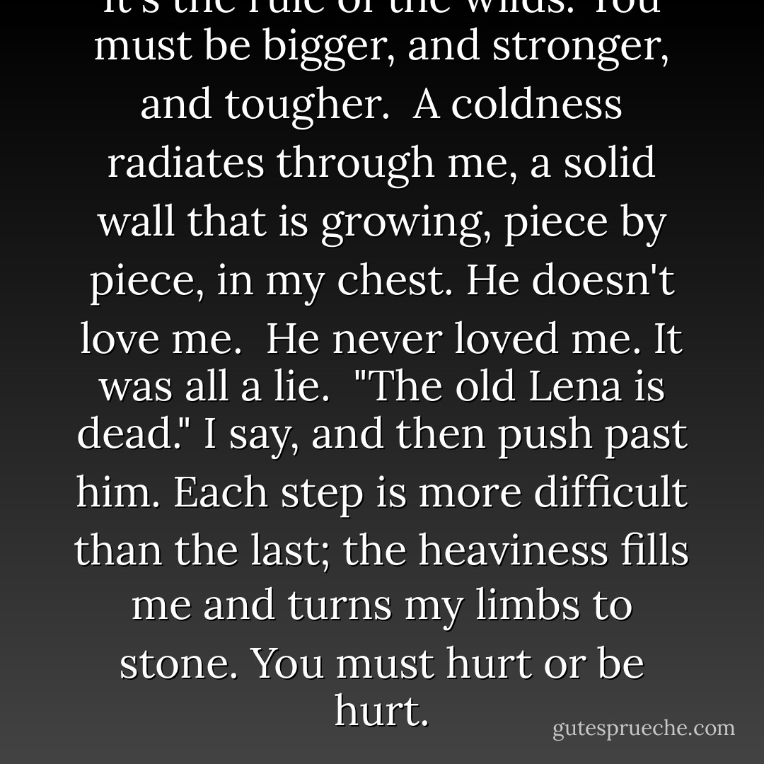 It's the rule of the wilds. You must be bigger, and stronger, and tougher. <br />A coldness radiates through me, a solid wall that is growing, piece by piece, in my chest. He doesn't love me.<br /><br />He never loved me.<br />It was all a lie.<br /><br />"The old Lena is dead." I say, and then push past him. Each step is more difficult than the last; the heaviness fills me and turns my limbs to stone.<br />You must hurt or be hurt. - Lauren Oliver