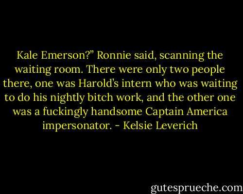 Kale Emerson?” Ronnie said, scanning the waiting room. There were only two people there, one was Harold’s intern who was waiting to do his nightly bitch work, and the other one was a fuckingly handsome Captain America impersonator. - Kelsie Leverich