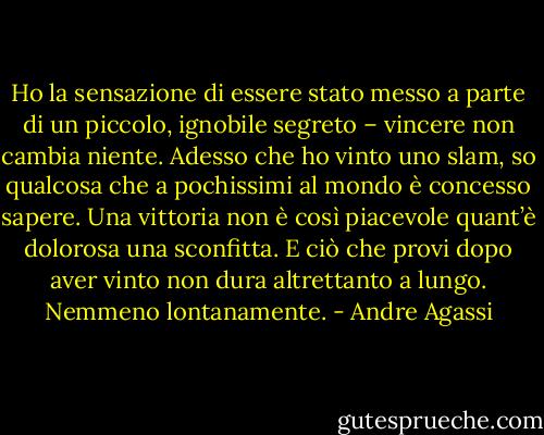 Ho la sensazione di essere stato messo a parte di un piccolo, ignobile segreto – vincere non cambia niente. Adesso che ho vinto uno slam, so qualcosa che a pochissimi al mondo è concesso sapere. Una vittoria non è così piacevole quant’è dolorosa una sconfitta. E ciò che provi dopo aver vinto non dura altrettanto a lungo. Nemmeno lontanamente. - Andre Agassi