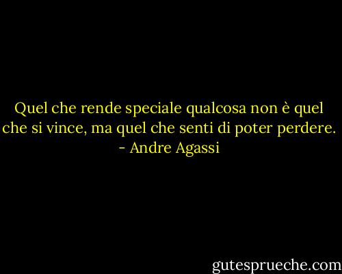 Quel che rende speciale qualcosa non è quel che si vince, ma quel che senti di poter perdere. - Andre Agassi