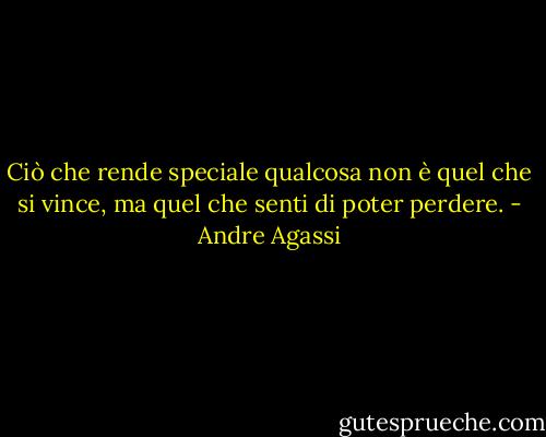 Ciò che rende speciale qualcosa non è quel che si vince, ma quel che senti di poter perdere. - Andre Agassi