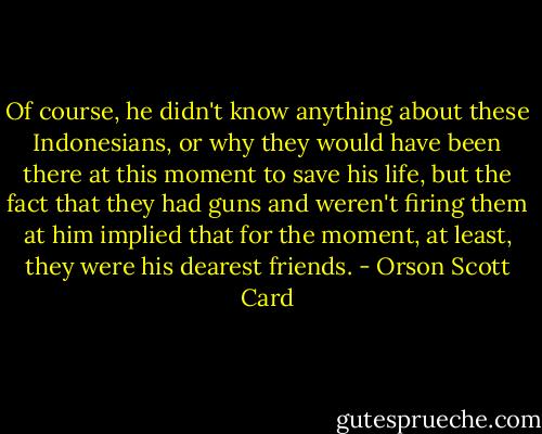 Of course, he didn't know anything about these Indonesians, or why they would have been there at this moment to save his life, but the fact that they had guns and weren't firing them at him implied that for the moment, at least, they were his dearest friends. - Orson Scott Card
