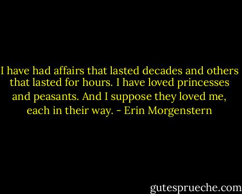 I have had affairs that lasted decades and others that lasted for hours. I have loved princesses and peasants. And I suppose they loved me, each in their way. - Erin Morgenstern
