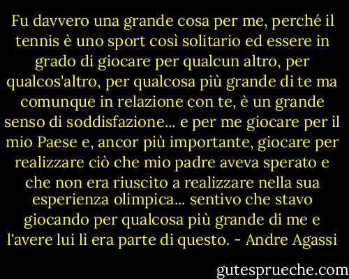 Fu davvero una grande cosa per me, perché il tennis è uno sport così solitario ed essere in grado di giocare per qualcun altro, per qualcos'altro, per qualcosa più grande di te ma comunque in relazione con te, è un grande senso di soddisfazione... e per me giocare per il mio Paese e, ancor più importante, giocare per realizzare ciò che mio padre aveva sperato e che non era riuscito a realizzare nella sua esperienza olimpica... sentivo che stavo giocando per qualcosa più grande di me e l'avere lui lì era parte di questo. - Andre Agassi