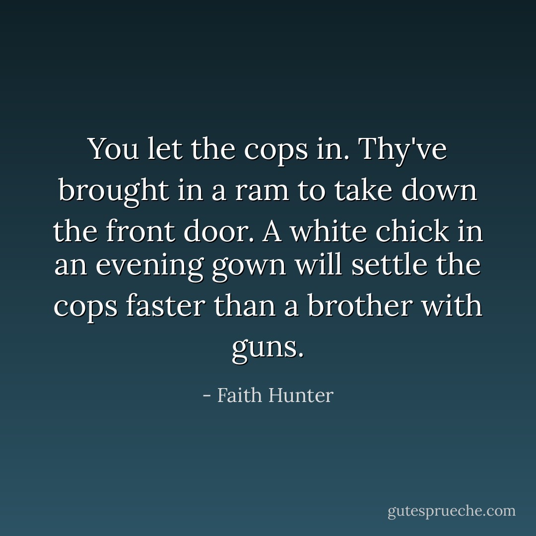 You let the cops in. Thy've brought in a ram to take down the front door. A white chick in an evening gown will settle the cops faster than a brother with guns. - Faith Hunter