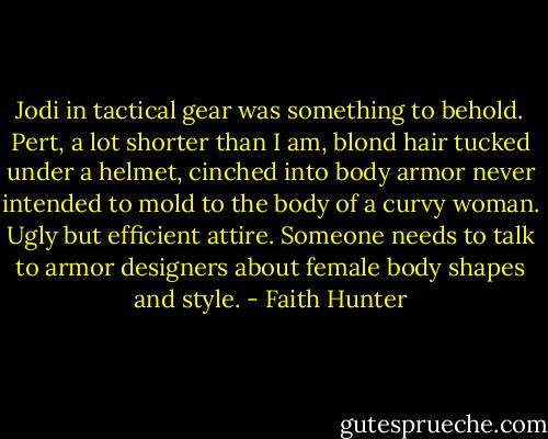 Jodi in tactical gear was something to behold. Pert, a lot shorter than I am, blond hair tucked under a helmet, cinched into body armor never intended to mold to the body of a curvy woman. Ugly but efficient attire. Someone needs to talk to armor designers about female body shapes and style. - Faith Hunter