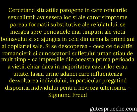 Cercetand situatiile patogene in care refularile sexualitatii avusesera loc si ale caror simptome pareau formatii substitutive ale refulatului, se mergea spre perioadele mai timpurii ale vietii bolnavului si se ajungea in cele din urma la primii ani ai copilariei sale. Si se descoperea - ceea ce de altfel romancierii si cunoscatorii sufletului uman stiau de mult timp - ca impresiile din aceasta prima perioada a vietii, chiar daca in majoritatea cazurilor erau uitate, lasau urme adanci care influenteaza dezvoltarea individului, in particular pregatind dispozitia individului pentru nevroza ulterioara. - Sigmund Freud