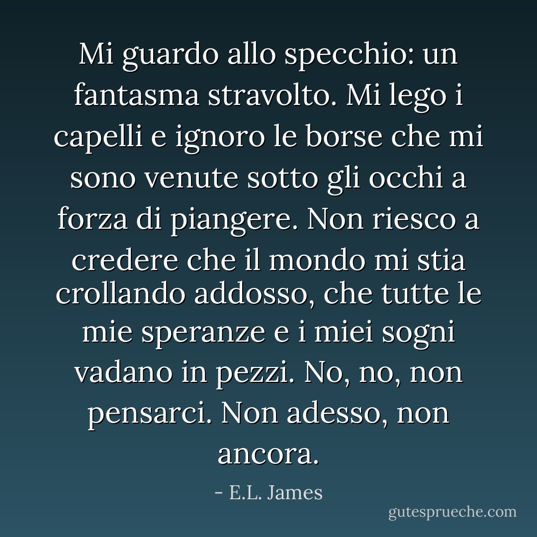 Mi guardo allo specchio: un fantasma stravolto. Mi lego i capelli e ignoro le borse che mi sono venute sotto gli occhi a forza di piangere. Non riesco a credere che il mondo mi stia crollando addosso, che tutte le mie speranze e i miei sogni vadano in pezzi. No, no, non pensarci. Non adesso, non ancora. - E.L. James