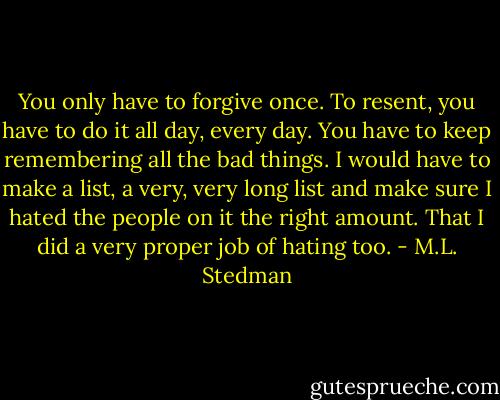 You only have to forgive once. To resent, you have to do it all day, every day. You have to keep remembering all the bad things. I would have to make a list, a very, very long list and make sure I hated the people on it the right amount. That I did a very proper job of hating too. - M.L. Stedman