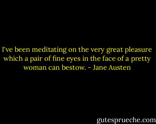 I've been meditating on the very great pleasure which a pair of fine eyes in the face of a pretty woman can bestow. - Jane Austen