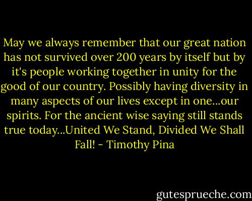 May we always remember that our great nation has not survived over 200 years by itself but by it's people working together in unity for the good of our country. Possibly having diversity in many aspects of our lives except in one...our spirits. For the ancient wise saying still stands true today...United We Stand, Divided We Shall Fall! - Timothy Pina