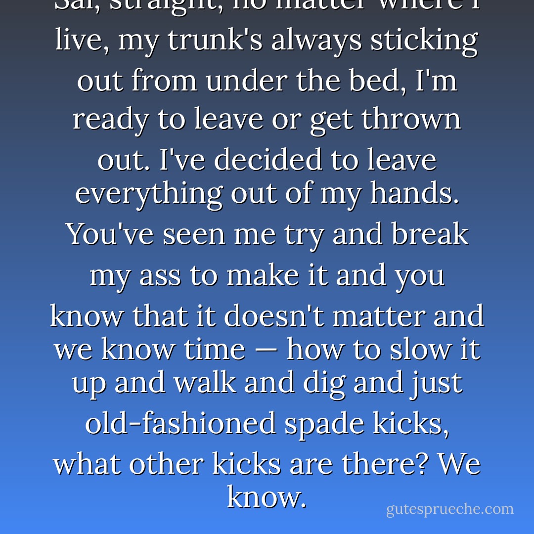 Sal, straight, no matter where I live, my trunk's always sticking out from under the bed, I'm ready to leave or get thrown out. I've decided to leave everything out of my hands. You've seen me try and break my ass to make it and you know that it doesn't matter and we know time — how to slow it up and walk and dig and just old-fashioned spade kicks, what other kicks are there? We know. - Jack Kerouac