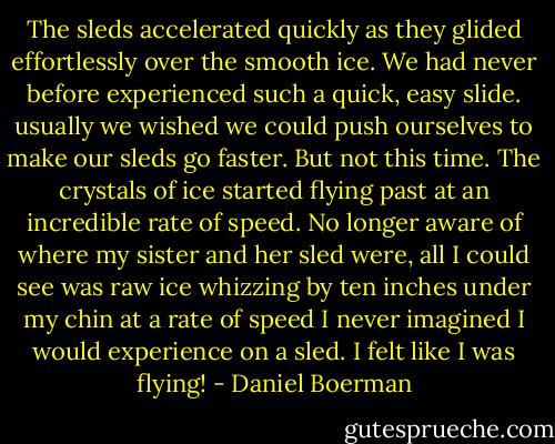 The sleds accelerated quickly as they glided effortlessly over the smooth ice. We had never before experienced such a quick, easy slide. usually we wished we could push ourselves to make our sleds go faster. But not this time. The crystals of ice started flying past at an incredible rate of speed. No longer aware of where my sister and her sled were, all I could see was raw ice whizzing by ten inches under my chin at a rate of speed I never imagined I would experience on a sled. I felt like I was flying! - Daniel Boerman