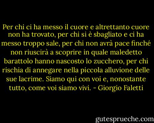 Per chi ci ha messo il cuore e altrettanto cuore non ha trovato, per chi si è sbagliato e ci ha messo troppo sale, per chi non avrà pace finché non riuscirà a scoprire in quale maledetto barattolo hanno nascosto lo zucchero, per chi rischia di annegare nella piccola alluvione delle sue lacrime. Siamo qui con voi e, nonostante tutto, come voi siamo vivi. - Giorgio Faletti