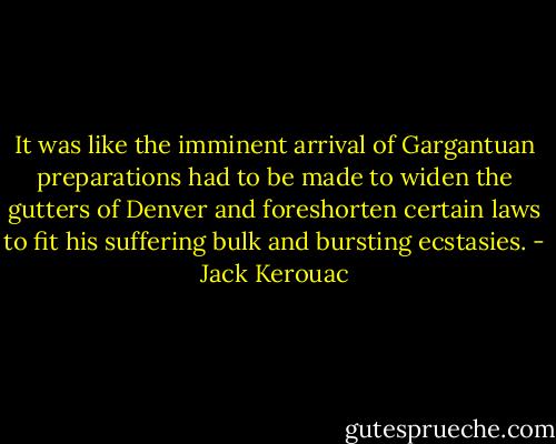 It was like the imminent arrival of Gargantuan preparations had to be made to widen the gutters of Denver and foreshorten certain laws to fit his suffering bulk and bursting ecstasies. - Jack Kerouac