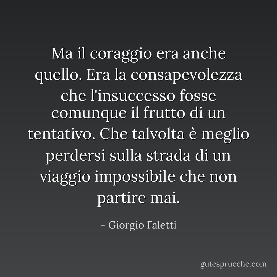 Ma il coraggio era anche quello. Era la consapevolezza che l'insuccesso fosse comunque il frutto di un tentativo. Che talvolta è meglio perdersi sulla strada di un viaggio impossibile che non partire mai. - Giorgio Faletti