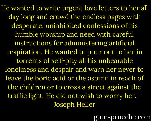 He wanted to write urgent love letters to her all day long and crowd the endless pages with desperate, uninhibited confessions of his humble worship and need with careful instructions for administering artificial respiration. He wanted to pour out to her in torrents of self-pity all his unbearable loneliness and despair and warn her never to leave the boric acid or the aspirin in reach of the children or to cross a street against the traffic light. He did not wish to worry her. - Joseph Heller