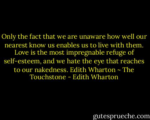 Only the fact that we are unaware how well our nearest know us enables us to live with them. Love is the most impregnable refuge of self-esteem, and we hate the eye that reaches to our nakedness. Edith Wharton ~ The Touchstone - Edith Wharton