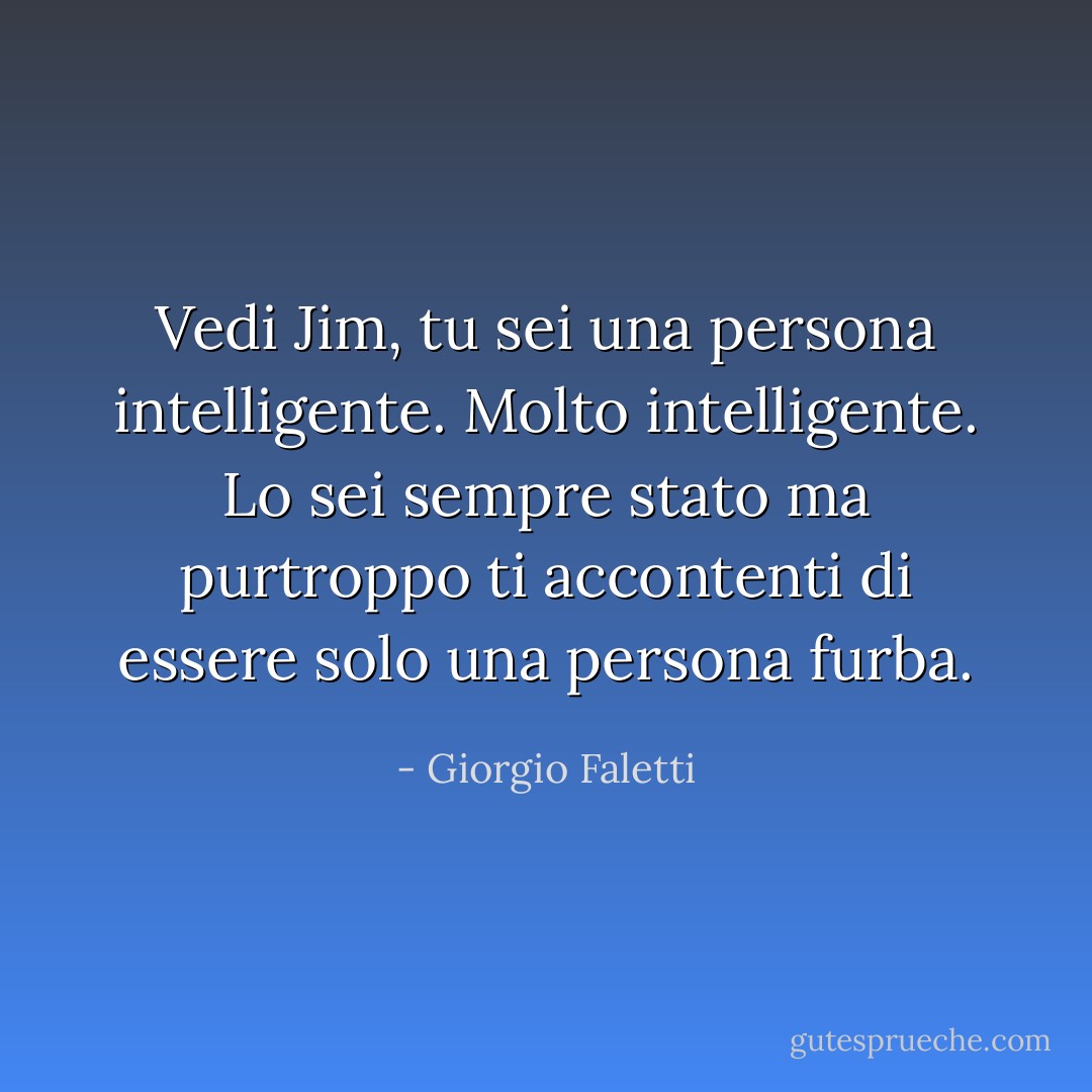 Vedi Jim, tu sei una persona intelligente. Molto intelligente. Lo sei sempre stato ma purtroppo ti accontenti di essere solo una persona furba. - Giorgio Faletti