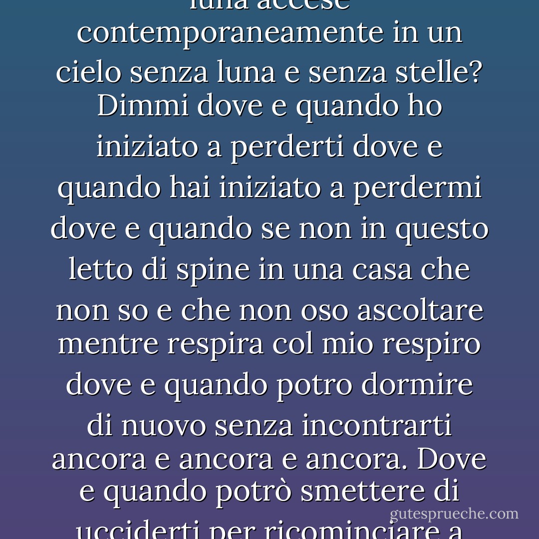 Dove sono le notti passate con così tante stelle e così tanta luna accese contemporaneamente in un cielo senza luna e senza stelle? Dimmi dove e quando ho iniziato a perderti dove e quando hai iniziato a perdermi dove e quando se non in questo letto di spine in una casa che non so e che non oso ascoltare mentre respira col mio respiro dove e quando potro dormire di nuovo senza incontrarti ancora e ancora e ancora. Dove e quando potrò smettere di ucciderti per ricominciare a vivere? - Giorgio Faletti