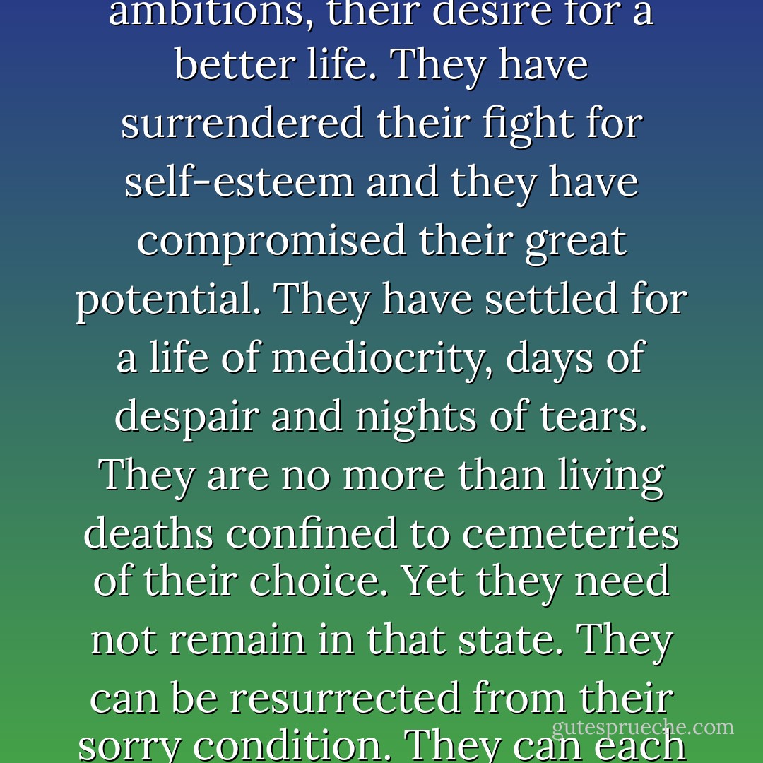 Most humans, in varying degrees, are already dead. In one way or another they have lost their dreams, their ambitions, their desire for a better life. They have surrendered their fight for self-esteem and they have compromised their great potential. They have settled for a life of mediocrity, days of despair and nights of tears. They are no more than living deaths confined to cemeteries of their choice. Yet they need not remain in that state. They can be resurrected from their sorry condition. They can each perform the greatest miracle in the world. They can each come back from the dead... - Og Mandino