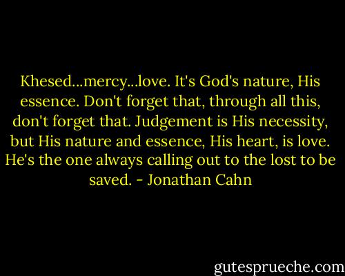 Khesed...mercy...love. It's God's nature, His essence. Don't forget that, through all this, don't forget that. Judgement is His necessity, but His nature and essence, His heart, is love. He's the one always calling out to the lost to be saved. - Jonathan Cahn