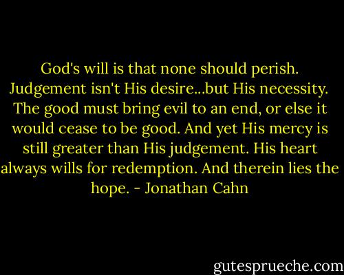 God's will is that none should perish. Judgement isn't His desire...but His necessity. The good must bring evil to an end, or else it would cease to be good. And yet His mercy is still greater than His judgement. His heart always wills for redemption. And therein lies the hope. - Jonathan Cahn