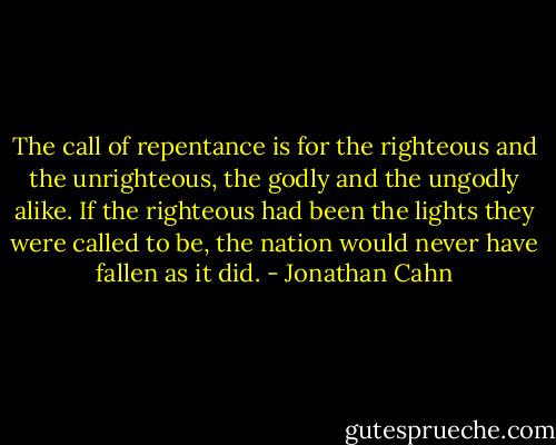 The call of repentance is for the righteous and the unrighteous, the godly and the ungodly alike. If the righteous had been the lights they were called to be, the nation would never have fallen as it did. - Jonathan Cahn
